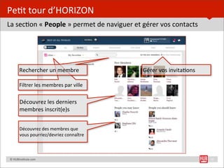Pe=t	
  tour	
  d’HORIZON
La	
  sec=on	
  «	
  People	
  »	
  permet	
  de	
  naviguer	
  et	
  gérer	
  vos	
  contacts




               Rechercher	
  un	
  membre                         Gérer	
  vos	
  invita=ons

               Filtrer	
  les	
  membres	
  par	
  ville


               Découvrez	
  les	
  derniers	
  
               membres	
  inscrit(e)s


               Découvrez	
  des	
  membres	
  que	
  
               vous	
  pourriez/devriez	
  connaître



	
  	
  	
  	
  ©	
  HUBins=tute.com                                                             10
 