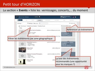 Pe=t	
  tour	
  d’HORIZON
La	
  sec=on	
  «	
  Events	
  »	
  liste	
  les	
  	
  vernissages,	
  concerts,...	
  du	
  moment




                                                                                          Référencer	
  un	
  évènement


               Filtrer	
  les	
  évènements	
  par	
  zone	
  géographique




                                                                             La	
  liste	
  des	
  évènements	
  
                                                                             recommandés	
  (une	
  opportunité	
  
                                                                             pour	
  les	
  marques	
  ?)
	
  	
  	
  	
  ©	
  HUBins=tute.com                                                                                  11
 