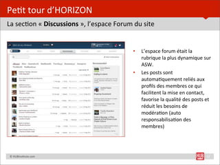 Pe=t	
  tour	
  d’HORIZON
La	
  sec=on	
  «	
  Discussions	
  »,	
  l’espace	
  Forum	
  du	
  site


                                                              •   L’espace	
  forum	
  était	
  la	
  
                                                                  rubrique	
  la	
  plus	
  dynamique	
  sur	
  
                                                                  ASW.	
  
                                                              •   Les	
  posts	
  sont	
  
                                                                  automa=quement	
  reliés	
  aux	
  
                                                                  proﬁls	
  des	
  membres	
  ce	
  qui	
  
                                                                  facilitent	
  la	
  mise	
  en	
  contact,	
  
                                                                  favorise	
  la	
  qualité	
  des	
  posts	
  et	
  
                                                                  réduit	
  les	
  besoins	
  de	
  
                                                                  modéra=on	
  (auto	
  
                                                                  responsabilisa=on	
  des	
  
                                                                  membres)




	
  	
  	
  	
  ©	
  HUBins=tute.com                                                                             12
 