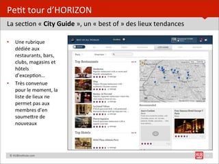 Pe=t	
  tour	
  d’HORIZON
La	
  sec=on	
  «	
  City	
  Guide	
  »,	
  un	
  «	
  best	
  of	
  »	
  des	
  lieux	
  tendances

•         Une	
  rubrique	
  
          dédiée	
  aux	
  
          restaurants,	
  bars,	
  
          clubs,	
  magasins	
  et	
  
          hôtels	
  
          d’excep=on…
•         Très	
  convenue	
  
          pour	
  le	
  moment,	
  la	
  
          liste	
  de	
  lieux	
  ne	
  
          permet	
  pas	
  aux	
  
          membres	
  d’en	
  
          soumeUre	
  de	
  
          nouveaux




	
  	
  	
  	
  ©	
  HUBins=tute.com                                                                  13
 