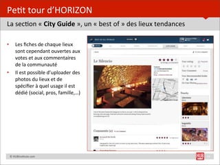Pe=t	
  tour	
  d’HORIZON
La	
  sec=on	
  «	
  City	
  Guide	
  »,	
  un	
  «	
  best	
  of	
  »	
  des	
  lieux	
  tendances

•         Les	
  ﬁches	
  de	
  chaque	
  lieux	
  
          sont	
  cependant	
  ouvertes	
  aux	
  
          votes	
  et	
  aux	
  commentaires	
  
          de	
  la	
  communauté
•         Il	
  est	
  possible	
  d’uploader	
  des	
  
          photos	
  du	
  lieux	
  et	
  de	
  
          spéciﬁer	
  à	
  quel	
  usage	
  il	
  est	
  
          dédié	
  (social,	
  pros,	
  famille,…)




	
  	
  	
  	
  ©	
  HUBins=tute.com                                                                  14
 