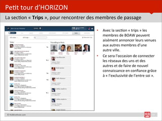 Pe=t	
  tour	
  d’HORIZON
La	
  sec=on	
  «	
  Trips	
  »,	
  pour	
  rencontrer	
  des	
  membres	
  de	
  passage

                                                           •   Avec	
  la	
  sec=on	
  «	
  trips	
  »	
  les	
  
                                                               membres	
  de	
  BOAW	
  peuvent	
  
                                                               aisément	
  annoncer	
  leurs	
  venues	
  
                                                               aux	
  autres	
  membres	
  d’une	
  
                                                               autre	
  ville.
                                                           •   Ce	
  sera	
  l’occasion	
  de	
  connecter	
  
                                                               les	
  réseaux	
  des	
  uns	
  et	
  des	
  
                                                               autres	
  et	
  de	
  faire	
  de	
  nouvel	
  
                                                               connaissance	
  en	
  conﬁance	
  grâce	
  
                                                               à	
  «	
  l’exclusivité	
  de	
  l’entre	
  soi	
  ».




	
  	
  	
  	
  ©	
  HUBins=tute.com                                                                          15
 