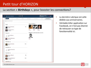 Pe=t	
  tour	
  d’HORIZON
La	
  sec=on	
  «	
  Birthdays	
  »,	
  pour	
  booster	
  les	
  connec=ons?

                                                            •   La	
  dernière	
  rubrique	
  est	
  celle	
  
                                                                dédiée	
  aux	
  anniversaires.
                                                            •   Véritable	
  killer	
  applica=on	
  sur	
  
                                                                Facebook,	
  on	
  n’est	
  pas	
  étonné	
  
                                                                de	
  retrouver	
  ce	
  type	
  de	
  
                                                                fonc=onnalité	
  ici.




	
  	
  	
  	
  ©	
  HUBins=tute.com                                                                     16
 