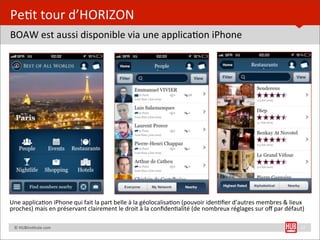 Pe=t	
  tour	
  d’HORIZON
BOAW	
  est	
  aussi	
  disponible	
  via	
  une	
  applica=on	
  iPhone	
  




Une	
  applica=on	
  iPhone	
  qui	
  fait	
  la	
  part	
  belle	
  à	
  la	
  géolocalisa=on	
  (pouvoir	
  iden=ﬁer	
  d’autres	
  membres	
  &	
  lieux	
  
proches)	
  mais	
  en	
  préservant	
  clairement	
  le	
  droit	
  à	
  la	
  conﬁden=alité	
  (de	
  nombreux	
  réglages	
  sur	
  oﬀ	
  par	
  défaut)

	
  	
  	
  	
  ©	
  HUBins=tute.com                                                                                                                         17
 