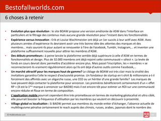 Bestofallworlds.com
6	
  choses	
  à	
  retenir

•         EvoluHon	
  plus	
  que	
  révoluHon	
  :	
  le	
  site	
  BOAW	
  propose	
  une	
  version	
  améliorée	
  de	
  ASW	
  dans	
  l’interface	
  en	
  
          par=culiers	
  et	
  le	
  ﬁltrage	
  des	
  contenus	
  mais	
  aucune	
  grande	
  révolu=on	
  pour	
  l’instant	
  dans	
  les	
  fonc=onnalités
•         Expérience	
  versus	
  InnovaHon	
  :	
  Erik	
  et	
  Louise	
  Wachtmeister	
  ont	
  déjà	
  un	
  1er	
  succès	
  à	
  leur	
  ac=f	
  avec	
  ASW.	
  Avec	
  
          plusieurs	
  années	
  d’expérience	
  ils	
  devraient	
  avoir	
  une	
  très	
  bonne	
  idée	
  des	
  aUentes	
  des	
  marques	
  et	
  des	
  
          membres…	
  mais	
  sauront-­‐ils	
  pour	
  autant	
  se	
  renouveler	
  à	
  l’ère	
  de	
  Facebook,	
  Tumblr,	
  Instagram,…	
  et	
  inventer	
  une	
  
          plateforme	
  suﬃsamment	
  nouvelle	
  pour	
  a~rer	
  les	
  membres	
  d’ASW.
•         Des	
  débuts	
  prome)eurs	
  :	
  à	
  peine	
  lancée	
  la	
  plateforme	
  semble	
  déjà	
  supérieure	
  à	
  celle	
  d’ASW	
  en	
  termes	
  de	
  
          fonc=onnalités	
  et	
  design.	
  Plus	
  de	
  32.000	
  membres	
  ont	
  déjà	
  rejoint	
  ceUe	
  communauté	
  «	
  sélect	
  ».	
  La	
  levée	
  de	
  
          fonds	
  en	
  cours	
  devrait	
  donc	
  permeUre	
  d’accélérer	
  encore	
  plus.	
  Mais	
  passé	
  l’inscrip=on,	
  les	
  «	
  membres	
  »	
  se	
  
          reconnecteront-­‐ils	
  vraiment	
  régulièrement	
  alors	
  qu’ils	
  ont	
  déjà	
  d’autres	
  ou=ls	
  comme	
  Facebook,…
•         Un	
  marché	
  a)racHf	
  pour	
  les	
  marques	
  haut	
  de	
  gamme?	
  Le	
  ciblage	
  de	
  BOAW	
  est	
  très	
  clair	
  mais	
  la	
  viralité	
  des	
  
          invita=ons	
  garan=ra	
  t’elle	
  le	
  respect	
  d’exclusivité	
  promise.	
  Un	
  fondateur	
  de	
  startup	
  en	
  t-­‐shirt	
  &	
  millionnaire	
  a-­‐t-­‐il	
  
          forcément	
  des	
  aﬃnités	
  avec	
  un	
  oligarche	
  russe,	
  une	
  CEO	
  ou	
  un	
  héri=er	
  d’une	
  grande	
  famille?	
  	
  Les	
  marques	
  de	
  
          luxe	
  peuvent	
  déjà	
  contacter	
  la	
  plateforme	
  pour	
  annoncer.	
  Les	
  premières	
  bénéﬁcieront	
  certainement	
  d’un	
  «	
  eﬀet	
  
          RP	
  »	
  (X	
  est	
  la	
  1ère	
  marque	
  à	
  annoncer	
  sur	
  BAOW)	
  mais	
  il	
  est	
  encore	
  tôt	
  pour	
  es=mer	
  un	
  ROI	
  sur	
  une	
  communauté	
  
          encore	
  réduite	
  et	
  ﬂoue	
  en	
  terme	
  de	
  composi=on.	
  
•         L’applicaHon	
  mobile	
  pourrait	
  cependant	
  être	
  très	
  promeUeuse	
  en	
  termes	
  de	
  marke=ng	
  géolocalisé	
  et	
  ultra	
  ciblé,	
  
          elle	
  pourrait	
  booster	
  la	
  fréquence	
  d’u=lisa=on	
  par	
  les	
  membres	
  qui	
  veulent	
  en	
  découvrir	
  à	
  proximité.
•         Village	
  global	
  vs	
  localisaHon	
  :	
  Si	
  BAOW	
  permet	
  aux	
  membres	
  du	
  monde	
  en=er	
  d’échanger,	
  l’absence	
  actuelle	
  de	
  
          mul=linguisme	
  pénalise	
  certainement	
  le	
  reach	
  auprès	
  des	
  chinois,	
  russes,	
  arabes,	
  japonais	
  dont	
  le	
  nombre	
  des	
  

	
  	
  	
  	
  ©	
  HUBins=tute.com                                                                                                                                                  19
 