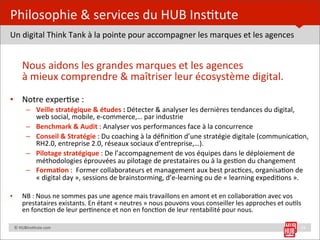Philosophie	
  &	
  services	
  du	
  HUB	
  Ins=tute
Un	
  digital	
  Think	
  Tank	
  à	
  la	
  pointe	
  pour	
  accompagner	
  les	
  marques	
  et	
  les	
  agences


	
   Nous	
  aidons	
  les	
  grandes	
  marques	
  et	
  les	
  agences	
  
     à	
  mieux	
  comprendre	
  &	
  maîtriser	
  leur	
  écosystème	
  digital.
• Notre	
  exper=se	
  :
              – Veille	
  stratégique	
  &	
  études	
  :	
  Détecter	
  &	
  analyser	
  les	
  dernières	
  tendances	
  du	
  digital,	
  
                web	
  social,	
  mobile,	
  e-­‐commerce,…	
  par	
  industrie
              – Benchmark	
  &	
  Audit	
  :	
  Analyser	
  vos	
  performances	
  face	
  à	
  la	
  concurrence
              – Conseil	
  &	
  Stratégie	
  :	
  Du	
  coaching	
  à	
  la	
  déﬁni=on	
  d’une	
  stratégie	
  digitale	
  (communica=on,	
  
                RH2.0,	
  entreprise	
  2.0,	
  réseaux	
  sociaux	
  d’entreprise,…).	
  
              – Pilotage	
  stratégique	
  :	
  De	
  l’accompagnement	
  de	
  vos	
  équipes	
  dans	
  le	
  déploiement	
  de	
  
                méthodologies	
  éprouvées	
  au	
  pilotage	
  de	
  prestataires	
  ou	
  à	
  la	
  ges=on	
  du	
  changement
              – FormaHon	
  :	
  	
  Former	
  collaborateurs	
  et	
  management	
  aux	
  best	
  prac=ces,	
  organisa=on	
  de	
  
                «	
  digital	
  day	
  »,	
  sessions	
  de	
  brainstorming,	
  d’e-­‐learning	
  ou	
  de	
  «	
  learning	
  expedi=ons	
  ».

•         NB	
  :	
  Nous	
  ne	
  sommes	
  pas	
  une	
  agence	
  mais	
  travaillons	
  en	
  amont	
  et	
  en	
  collabora=on	
  avec	
  vos	
  
          prestataires	
  existants.	
  En	
  étant	
  «	
  neutres	
  »	
  nous	
  pouvons	
  vous	
  conseiller	
  les	
  approches	
  et	
  ou=ls	
  
          en	
  fonc=on	
  de	
  leur	
  per=nence	
  et	
  non	
  en	
  fonc=on	
  de	
  leur	
  rentabilité	
  pour	
  nous.

	
  	
  	
  	
  ©	
  HUBins=tute.com                                                                                                                  23
 