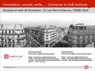 Forma=ons,	
  conseil,	
  veille,…	
  :	
  Contactez	
  le	
  HUB	
  Ins=tute
Bureaux	
  et	
  salle	
  de	
  forma=on	
  :	
  51	
  rue	
  Pierre	
  Charron,	
  75008,	
  Paris




                                         Emmanuel	
  Vivier                                  Vincent	
  Ducrey
                                         CoFounder & Digital marketing expert                CoFounder & Digital communication expert

                                         Email : emmanuel.vivier@hubinstitute.com            Email : vincent.ducrey@hubinstitute.com
                    Digital Think Tank   Twitter : http://www.twitter.com/emmanuelvivier     Twitter : http://www.twitter.com/vincent_ducrey
                                         Linkedin : http://fr.linkedin.com/in/emmanuelvivier Linkedin : http://fr.linkedin.com/in/vincentducrey
                                         Phone : +33.6.11.62.37.94


	
  	
  	
  	
  ©	
  HUBins=tute.com                                                                                                      24
 