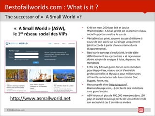Bestofallworlds.com	
  :	
  What	
  is	
  it	
  ?
The	
  successor	
  of	
  «	
  	
  A	
  Small	
  World	
  »?

                «""A"Small"World"»"(ASW)," "                   •    Créé$en$mars$2004$par$Erik$et$Louise$
                                                                    Wachtmeister,$A$Small$World$est$le$premier$réseau$
               le"1er"réseau"social"des"VIPs"                       social$huppé$à$connaître$le$succès.$
                                                               •    Véritable$club$privé,$souvent$accusé$d’éliEsme$à$
                                                                    cause$de$son$accès$sur$parainage$uniquement$
                                                                    (droit$accordé$à$parEr$d’une$certaine$durée$
                                                                    d’appartenance).$
                                                               •    Basé$sur$le$concept$d’exclusivité,$le$site$cible$
                                                                    déﬁniEvement$les$«$jet$seOers$»$et$la$jeunesse$
                                                                    dorée$adepte$de$voyages$à$Ibiza,$Aspen$ou$les$
                                                                    Hamptons$
                                                               •    Entre$city$&$travel$guide,$forum$semiWmondain$
                                                                    pour$Happy$Few,$réseau$social$d’entraide$
                                                                    professionnelle$ce$Myspace$pour$millionnaires$
                                                                    a[rent$les$annonceurs$du$luxe$comme$Dior,$
                                                                    Buga[,$Rolex,$etc.$
                                                               •    Beaucoup$de$sites$(hOp://squa.re/,$
                                                                    Diamondlounge.com,...)$ont$tenté$des$imitaEons$
                                                                    sans$grand$succès.$
                                                               •    ASW$réunirait$plus$de$400.000$membres$dans$190$
         hUp://www.asmallworld.net	
                                pays$et$aurait$beaucoup$perdu$de$son$acEvité$et$de$
                                                                    son$exclusivité$ces$2$dernières$années$

	
  	
  	
  	
  ©	
  HUBins=tute.com                                                                                  4
 