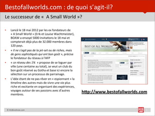 Bestofallworlds.com	
  :	
  de	
  quoi	
  s’agit-­‐il?
Le	
  successeur	
  de	
  «	
  	
  A	
  Small	
  World	
  »?

•         Lancé	
  le	
  18	
  mai	
  2012	
  par	
  les	
  ex	
  fondateurs	
  de	
  
          «	
  A	
  Small	
  World	
  »	
  (Erik	
  et	
  Louise	
  Wachtmeister),	
  
          BOAW	
  a	
  envoyé	
  5000	
  invita=ons	
  le	
  18	
  mai	
  et	
  
          compterait	
  déjà	
  plus	
  de	
  32.000	
  membres	
  dans	
  
          120	
  pays.
•         «	
  Il	
  ne	
  s'agit	
  pas	
  de	
  la	
  jet-­‐set	
  ou	
  de	
  riches,	
  mais	
  
          de	
  gens	
  sophis7qués	
  qui	
  ont	
  bon	
  goût	
  »,	
  précise	
  
          le	
  fondateur	
  du	
  réseau	
  à	
  l'AFP
•         «	
  ce	
  réseau	
  des	
  1%	
  	
  »	
  propose	
  de	
  se	
  loguer	
  par	
  
          ville	
  (une	
  centaine	
  au	
  total),	
  se	
  veut	
  un	
  club	
  du	
  
          bon	
  goût	
  réservé	
  au	
  Gotha	
  et	
  base	
  ici	
  encore	
  la	
  
          sélec=on	
  sur	
  un	
  processus	
  de	
  parrainage.
•         L’idée	
  étant	
  de	
  ne	
  pas	
  rêver	
  en	
  «	
  espionnant	
  »	
  la	
  
          =meline	
  des	
  autres	
  mais	
  de	
  vivre	
  une	
  vie	
  plus	
  
          riche	
  et	
  excitante	
  en	
  organisant	
  des	
  expériences,	
  
          voyages	
  autour	
  de	
  ses	
  passions	
  avec	
  d’autres	
  
          membres.
                                                                                                       h)p://www.bestofallworlds.com


	
  	
  	
  	
  ©	
  HUBins=tute.com                                                                                               5
 
