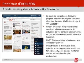 Pe=t	
  tour	
  d’HORIZON
2	
  modes	
  de	
  naviga=on	
  «	
  browse	
  »	
  &	
  «	
  Discover	
  »

                                                      •    Le	
  mode	
  de	
  naviga=on	
  «	
  discover	
  »	
  
                                                           propose	
  une	
  mise	
  en	
  page	
  du	
  contenus	
  
                                                           récent	
  en	
  damier	
  «	
  à	
  la	
  Pinterest	
  »	
  ou	
  	
  à	
  
                                                           la	
  «	
  Medium	
  »
                                                      •    CeUe	
  «	
  =meline	
  »	
  mixe	
  aussi	
  bien	
  les	
  
                                                           dernières	
  «	
  bonnes	
  adresses	
  »,	
  les	
  
                                                           actualités	
  de	
  vos	
  contacts	
  (anniversaires,	
  
                                                           etc.)	
  et	
  aussi	
  les	
  évènements	
  à	
  venir	
  (sur	
  
                                                           la	
  droite).
                                                      •    Un	
  1er	
  ﬁltre	
  permet	
  de	
  sélec=onner	
  une	
  
                                                           ville	
  spéciﬁquement
                                                      •    Un	
  autre	
  dans	
  le	
  menu	
  vous	
  laisse	
  
                                                           spéciﬁer	
  votre	
  usage	
  du	
  site	
  (social,	
  pro,	
  
                                                           familiale,	
  party,…)et	
  ainsi	
  de	
  n’aﬃcher	
  
                                                           que	
  les	
  informa=ons	
  les	
  plus	
  
                                                           per=nentes.
	
  	
  	
  	
  ©	
  HUBins=tute.com	
                                                                                           8
 