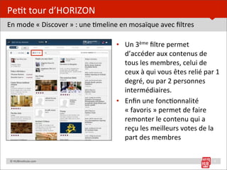 Pe=t	
  tour	
  d’HORIZON
En	
  mode	
  «	
  Discover	
  »	
  :	
  une	
  =meline	
  en	
  mosaïque	
  avec	
  ﬁltres

                                                     • Un	
  3ème	
  ﬁltre	
  permet	
  
                                                       d’accéder	
  aux	
  contenus	
  de	
  
                                                       tous	
  les	
  membres,	
  celui	
  de	
  
                                                       ceux	
  à	
  qui	
  vous	
  êtes	
  relié	
  par	
  1	
  
                                                       degré,	
  ou	
  par	
  2	
  personnes	
  
                                                       intermédiaires.
                                                     • Enﬁn	
  une	
  fonc=onnalité	
  
                                                       «	
  favoris	
  »	
  permet	
  de	
  faire	
  
                                                       remonter	
  le	
  contenu	
  qui	
  a	
  
                                                       reçu	
  les	
  meilleurs	
  votes	
  de	
  la	
  
                                                       part	
  des	
  membres

	
  	
  	
  	
  ©	
  HUBins=tute.com	
                                                                      9
 