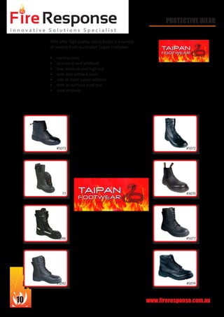 www.fireresponse.com.au10
PROTECTIVE WEAR
FRPL offer high quality safety boots in a variety
of models from Australian Taipan Footwear.
•	 various sizes
•	 structural and wildland
•	 low, medium and high cut
•	 with and without laces
•	 side or front zipper options
•	 with or without steel toe
•	 steel midsole
#777
#5073 #5072
#5077
#5074#5092
#5096
#3070
 