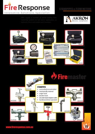 www.fireresponse.com.au 11
#120500
STANDPIPES & FLOW METERS
FRPL supply a number of world leading flow
metering systems to suit every application, ie
hydrants, fire truck outlets and monitors.		
							
							
							
#AFTK		
#HHPT
#9301
#054100
#054300
#120508 #Adaptor
#9100
#9900
#HLGK
#AHTK
#NPN5263
•	
•	 controlled/uncontrolled
•	 mechanicallymetered
•	 single head
•	 double head
•	 anystatebasedadaptoroutlet
•	 handlever/wheel operated	
					
		 			
STANDPIPES
#153200
#143100
#142100
 