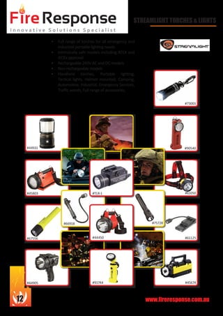 www.fireresponse.com.au12
STREAMLIGHT TORCHES & LIGHTS
•	 Full range of torches for all emergency and
industrial portable lighting needs
•	 Intrinsically safe models including ATEX and
IECEx approval
•	 Rechargeable 240V AC and DC models
•	 Non rechargeable models
•	 Handheld torches, Portable lighting,
Tactical lights, Helmet mounted, Camping,
Automotive, Industrial, Emergency Services,
Traffic wands, Full range of accessories.		
		 					
							
#44931
#45803
#67556
#66918
#91744 #45674
#61125
#61050
#90540
#73001
#44905
#TLR-1
#44450
#75728
 