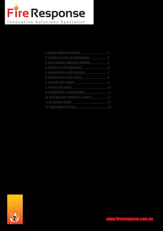 www.fireresponse.com.au2
1. AKRON BRASS PRODUCTS............................................. 4
2. FLAMESTOP FIRE EXTINGUISHERS.............................. 5
3. FLIR THERMAL IMAGING CAMERAS............................ 5
4. FORESTRY FIRE EQUIPMENT.......................................... 6
5. GENERATORS & VENTILATORS...................................... 7
6. NANUK PROTECTIVE CASES.......................................... 8
7. PHOENIX FIRE PUMPS...................................................... 9
8. PROTECTIVE WEAR...........................................................10
9. STANDPIPES & FLOW METERS...................................... 1 1
10. STREAMLIGHT TORCHES & LIGHTS.......................... 12
11. VS FOCUM FOAMS...........................................................13
12. WATERWAY FITTINGS.................................................... 14
 