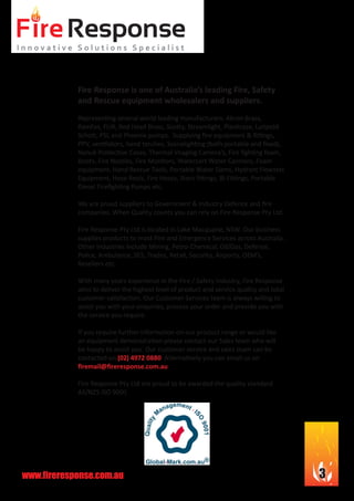 www.fireresponse.com.au 3
Fire Response is one of Australia’s leading Fire, Safety
and Rescue equipment wholesalers and suppliers.
Representing several world leading manufacturers: Akron Brass,
Ramfan, FLIR, Red Head Brass, Scotty, Streamlight, Plasticase, Luitpold
Schott, PSL and Phoenix pumps. Supplying fire equipment & fittings,
PPV, ventilators, hand torches, Scenelighting (both portable and fixed),
Nanuk Protective Cases, Thermal Imaging Camera’s, Fire fighting foam,
Boots, Fire Nozzles, Fire Monitors, Watercart Water Cannons, Foam
equipment, Hand Rescue Tools, Portable Water Dams, Hydrant Flowtest
Equipment, Hose Reels, Fire Hoses, Storz fittings, BI Fittings, Portable
Diesel Firefighting Pumps etc.
We are proud suppliers to Government & Industry Defence and fire
companies. When Quality counts you can rely on Fire Response Pty Ltd.
Fire Response Pty Ltd is located in Lake Macquarie, NSW. Our business
supplies products to most Fire and Emergency Services across Australia.
Other industries include Mining, Petro-Chemical, Oil/Gas, Defence,
Police, Ambulance, SES, Trades, Retail, Security, Airports, OEM’s,
Resellers etc.
With many years experience in the Fire / Safety industry, Fire Response
aims to deliver the highest level of product and service quality and total
customer satisfaction. Our Customer Services team is always willing to
assist you with your enquiries, process your order and provide you with
the service you require.
If you require further information on our product range or would like
an equipment demonstration please contact our Sales team who will
be happy to assist you. Our customer service and sales team can be
contacted on (02) 4972 0880. Alternatively you can email us on
firemail@fireresponse.com.au
Fire Response Pty Ltd are proud to be awarded the quality standard
AS/NZS ISO 9001
 