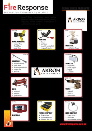 www.fireresponse.com.au4
AKRON BRASS PRODUCTS
Akron® Brass manufacture world leading
products for fire, emergency services, mining,
industrial, marine, defence. FireResponse is
authorised service agent.
								
•	
•	 oscillating flange	
				
				
•	 head only
•	 pushup pole
•	 tripod
•	 portable		
•	
•	 manual
•	 electric
•	 pneumatic		
•	
•	 foam tube
•	 eductors
•	 rapid fill tank system	
•	
•	 flow testing
•	 pressure gauges
•	 hydrant test kits	
•	
•	 manual
•	 electric
•	 pneumatic		
INDUSTRIAL
SCENESTAR
FOAM EQUIPMENT
ELECTRICAL
REELS
•	
•	 select flow
•	 fixed flow
•	 dual flow		
HANDLINE NOZZLES •	 fixed
•	 portable
•	 joystick controlled
•	 range of noozles	
MONITORS
•	 forcible entry
•	 pike poles
•	 forestry handtools
•	 wrenches
•	 tri-bar			
HANDTOOLS
VALVES
TESTING EQUIPMENT
#Assault
#TRI-30
#3443 #3531
#Scenestar
#86251703
#Eductor#9301#V-Mux
 