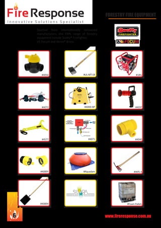 www.fireresponse.com.au6
Sourced from internationally renowned
manufacturers, the FRPL range of forestry
equipment include Scotty® FireFighter,
VS Focum and Akron® Brass.
				
								
				 				
								
						
FORESTRY FIRE EQUIPMENT
#4050
#4072
#4577
#4089Y
#40894
#UL-MT-18
#4000-BP
#4071
#Aquadam
#18SJ
		 #4037
		 #4040
		 #WPL-4
	 #Foam Pallets
 