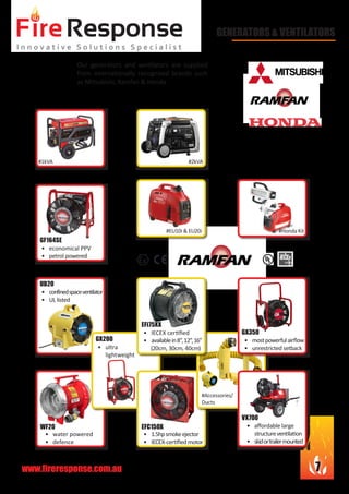 www.fireresponse.com.au 7
								
		 						
								
				
•	 confinedspaceventilator
•	 UL listed			
	 			
				
				
UB20
•	 water powered
•	 defence		
				
				
WF20
Our generators and ventilators are supplied
from internationally recognised brands such
as Mitsubishi, Ramfan & Honda.
				
								
				 				
								
						
								
GENERATORS & VENTILATORS
#1kVA #2kVA
#EU10i & EU20i #Honda Kit
•	 ultra
	lightweight		
				
			 	
				
GX200
•	 1.5hpsmokeejector
•	 IECEX-certifiedmotor	
				
			 	
EFC150X
#Accessories/
Ducts
•	 affordable large 		
	 structureventilation
•	 skidortrailermounted	
				
				
VX700
•	 mostpowerfulairflow
•	 unrestricted setback	
		 		
				
				
GX350•	 IECEX certified
•	 availablein8”,12”,16”
(20cm, 30cm, 40cm)	
				
			 	
EFi75XX
•	 economical PPV
•	 petrol powered		
		 		
				
				
GF164SE
 