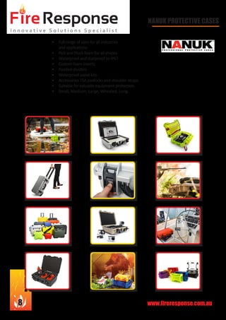 www.fireresponse.com.au8
								
		 						
								
				
NANUK PROTECTIVE CASES
•	 Full range of sizes for all industries
and applications
•	 Pick and Pluck foam for all shapes
•	 Waterproof and dustproof to IP67
•	 Custom foam inserts
•	 Padded dividers
•	 Waterproof panel kits
•	 Accessories TSA padlocks and shoulder straps
•	 Suitable for valuable equipment protection.
•	 Small, Medium, Large, Wheeled, Long.		
							
			 				
 