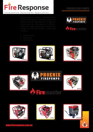 www.fireresponse.com.au 9
PHOENIX FIRE PUMPS
Getting access to water is imperative for a
quick fire knockdown. Firemaster pumps are
ideally suited for long distance hoselays or
where access to a fire appliance is difficult.
These are a high performance quality pump
suitable for use with handline nozzles and
monitors.
•	 portable pump
•	 trash pump
•	 ejector pump
#HP50
#23SJ
#1300SJ
#HP80
#18SJ
#D400
#D2000
#D600
 