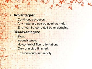 • Advantages:
– Continuous process
– Any materials can be used as mold.
– Error can be corrected by re-spraying.
• Disadvantages:
– Slow.
– inconsistency.
– No control of fiber orientation.
– Only one side finished.
– Environmental unfriendly.
 