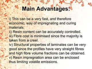 Main Advantages:
• i) This can be a very fast, and therefore
economic, way of impregnating and curing
materials.
ii) Resin content can be accurately controlled.
iii) Fibre cost is minimised since the majority is
taken from a creel.
iv) Structural properties of laminates can be very
good since the profiles have very straight fibres
and high fibre volume fractions can be obtained.
v) Resin impregnation area can be enclosed
thus limiting volatile emissions.
 