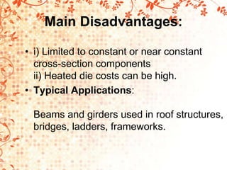 Main Disadvantages:
• i) Limited to constant or near constant
cross-section components
ii) Heated die costs can be high.
• Typical Applications:
Beams and girders used in roof structures,
bridges, ladders, frameworks.
 