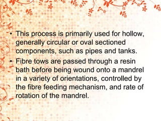 • This process is primarily used for hollow,
generally circular or oval sectioned
components, such as pipes and tanks.
• Fibre tows are passed through a resin
bath before being wound onto a mandrel
in a variety of orientations, controlled by
the fibre feeding mechanism, and rate of
rotation of the mandrel.
 