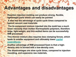 Advantages and disadvantages
• Reaction injection molding can produce strong, flexible,
lightweight parts which can easily be painted
• It also has the advantage of quick cycle times compared to
typical vacuum cast materials.
• The bi-component mixture injected into the mold has a much
lower viscosity than molten thermoplastic polymers, therefore
large, light-weight, and thin-walled items can be successfully
RIM processed.
• This thinner mixture also requires less clamping forces, which
leads to smaller equipment and ultimately lower capital
expenditures.
• Another advantage of RIM processed foam is that a high-
density skin is formed with a low-density core.
• The disadvantages are slow cycle times, compared to injection
moulding, and expensive raw materials.
 