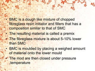 • BMC is a dough like mixture of chopped
fibreglass resin initiator and fillers that has a
composition similar to that of SMC
• The resulting material is called a premix
• The fibreglass mixture is about 5-10% lower
than SMC
• BMC is moulded by placing a weighed amount
of material onto the lower mould
• The mod are then closed under pressure
,temperature
 