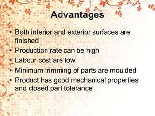 Advantages
• Both interior and exterior surfaces are
finished
• Production rate can be high
• Labour cost are low
• Minimum trimming of parts are moulded
• Product has good mechanical properties
and closed part tolerance
 