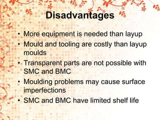 Disadvantages
• More equipment is needed than layup
• Mould and tooling are costly than layup
moulds
• Transparent parts are not possible with
SMC and BMC
• Moulding problems may cause surface
imperfections
• SMC and BMC have limited shelf life
 