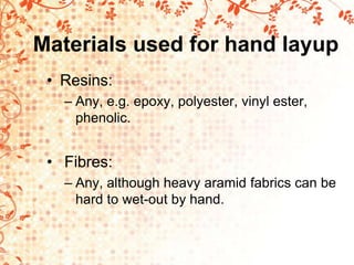 Materials used for hand layup
• Resins:
– Any, e.g. epoxy, polyester, vinyl ester,
phenolic.
• Fibres:
– Any, although heavy aramid fabrics can be
hard to wet-out by hand.
 