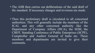 • The ASB then carries out deliberations of the said draft of
the standard. If necessary changes and revisions are made.
• Then this preliminary draft is circulated to all concerned
authorities. This will generally include the members of the
ICAI, and any other concerned authority like the
Department of Company Affairs (DCA), the SEBI, the
CBDT, Standing Conference of Public Enterprises (SCPE),
Comptroller and Auditor General of India etc. These
members and departments are invited to give their
comments.
 