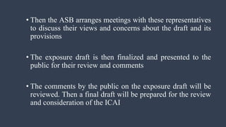 • Then the ASB arranges meetings with these representatives
to discuss their views and concerns about the draft and its
provisions
• The exposure draft is then finalized and presented to the
public for their review and comments
• The comments by the public on the exposure draft will be
reviewed. Then a final draft will be prepared for the review
and consideration of the ICAI
 