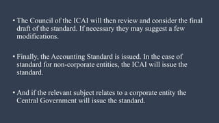 • The Council of the ICAI will then review and consider the final
draft of the standard. If necessary they may suggest a few
modifications.
• Finally, the Accounting Standard is issued. In the case of
standard for non-corporate entities, the ICAI will issue the
standard.
• And if the relevant subject relates to a corporate entity the
Central Government will issue the standard.
 