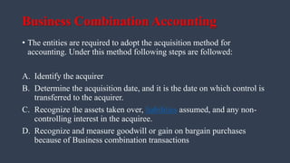 Business Combination Accounting
• The entities are required to adopt the acquisition method for
accounting. Under this method following steps are followed:
A. Identify the acquirer
B. Determine the acquisition date, and it is the date on which control is
transferred to the acquirer.
C. Recognize the assets taken over, liabilities assumed, and any non-
controlling interest in the acquiree.
D. Recognize and measure goodwill or gain on bargain purchases
because of Business combination transactions
 