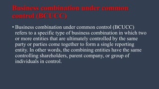 Business combination under common
control (BCUCC)
• Business combination under common control (BCUCC)
refers to a specific type of business combination in which two
or more entities that are ultimately controlled by the same
party or parties come together to form a single reporting
entity. In other words, the combining entities have the same
controlling shareholders, parent company, or group of
individuals in control.
 