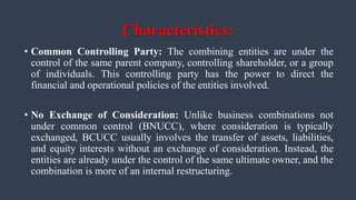 Characteristics:
• Common Controlling Party: The combining entities are under the
control of the same parent company, controlling shareholder, or a group
of individuals. This controlling party has the power to direct the
financial and operational policies of the entities involved.
• No Exchange of Consideration: Unlike business combinations not
under common control (BNUCC), where consideration is typically
exchanged, BCUCC usually involves the transfer of assets, liabilities,
and equity interests without an exchange of consideration. Instead, the
entities are already under the control of the same ultimate owner, and the
combination is more of an internal restructuring.
 