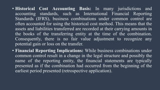 • Historical Cost Accounting Basis: In many jurisdictions and
accounting standards, such as International Financial Reporting
Standards (IFRS), business combinations under common control are
often accounted for using the historical cost method. This means that the
assets and liabilities transferred are recorded at their carrying amounts in
the books of the transferring entity at the time of the combination.
Consequently, there is no fair value adjustment to recognize any
potential gain or loss on the transfer.
• Financial Reporting Implications: While business combinations under
common control result in a change in the legal structure and possibly the
name of the reporting entity, the financial statements are typically
presented as if the combination had occurred from the beginning of the
earliest period presented (retrospective application).
 