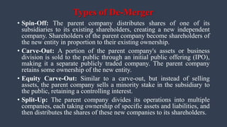 Types of De-Merger
• Spin-Off: The parent company distributes shares of one of its
subsidiaries to its existing shareholders, creating a new independent
company. Shareholders of the parent company become shareholders of
the new entity in proportion to their existing ownership.
• Carve-Out: A portion of the parent company's assets or business
division is sold to the public through an initial public offering (IPO),
making it a separate publicly traded company. The parent company
retains some ownership of the new entity.
• Equity Carve-Out: Similar to a carve-out, but instead of selling
assets, the parent company sells a minority stake in the subsidiary to
the public, retaining a controlling interest.
• Split-Up: The parent company divides its operations into multiple
companies, each taking ownership of specific assets and liabilities, and
then distributes the shares of these new companies to its shareholders.
 