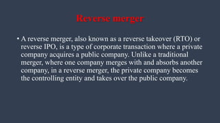 Reverse merger
• A reverse merger, also known as a reverse takeover (RTO) or
reverse IPO, is a type of corporate transaction where a private
company acquires a public company. Unlike a traditional
merger, where one company merges with and absorbs another
company, in a reverse merger, the private company becomes
the controlling entity and takes over the public company.
 
