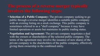 The process of a reverse merger typically
involves the following steps:
• Selection of a Public Company: The private company seeking to go
public through a reverse merger identifies a suitable public company
with an existing listing on a stock exchange. This public company is
sometimes referred to as a "shell company" because it may have
limited operations or assets but maintains its public trading status.
• Negotiation and Agreement: The private company negotiates a deal
with the owners or shareholders of the selected public company. The
terms of the agreement may involve the issuance of new shares of the
private company to the shareholders of the public company, effectively
giving them ownership in the combined entity.
 