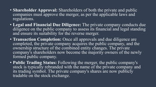 • Shareholder Approval: Shareholders of both the private and public
companies must approve the merger, as per the applicable laws and
regulations.
• Legal and Financial Due Diligence: The private company conducts due
diligence on the public company to assess its financial and legal standing
and ensure its suitability for the reverse merger.
• Transaction Completion: Once all approvals and due diligence are
completed, the private company acquires the public company, and the
ownership structure of the combined entity changes. The private
company's shareholders now become the majority owners of the newly
formed public company.
• Public Trading Status: Following the merger, the public company's
stock is typically rebranded with the name of the private company and
its trading symbol. The private company's shares are now publicly
tradable on the stock exchange.
 
