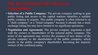 The Key Elements Of A Reverse
Acquisition:
• Selection of a Public Company: The private company seeking to gain
public listing and access to the capital markets identifies a suitable
public company to acquire. This public company is often referred to as
a "shell company" or a "listed company" because it already has a stock
exchange listing but may have limited or no significant operations.
• Negotiation and Agreement: The private company negotiates a deal
with the owners or shareholders of the selected public company. The
terms of the agreement may involve the issuance of new shares of the
private company to the shareholders of the public company, which
results in the public company's shareholders becoming the majority
owners of the combined entity.
 