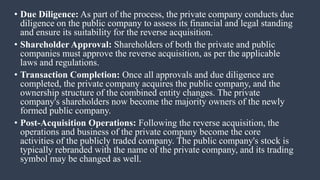 • Due Diligence: As part of the process, the private company conducts due
diligence on the public company to assess its financial and legal standing
and ensure its suitability for the reverse acquisition.
• Shareholder Approval: Shareholders of both the private and public
companies must approve the reverse acquisition, as per the applicable
laws and regulations.
• Transaction Completion: Once all approvals and due diligence are
completed, the private company acquires the public company, and the
ownership structure of the combined entity changes. The private
company's shareholders now become the majority owners of the newly
formed public company.
• Post-Acquisition Operations: Following the reverse acquisition, the
operations and business of the private company become the core
activities of the publicly traded company. The public company's stock is
typically rebranded with the name of the private company, and its trading
symbol may be changed as well.
 