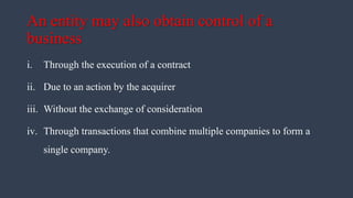 An entity may also obtain control of a
business
i. Through the execution of a contract
ii. Due to an action by the acquirer
iii. Without the exchange of consideration
iv. Through transactions that combine multiple companies to form a
single company.
 