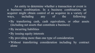 An entity to determine whether a transaction or event is
a business combination. In a business combination, an
acquirer might obtain control of an acquiree in a variety of
ways, including any of the following:
• By transferring cash, cash equivalents, or other assets
(including net assets that constitute a business)
• By incurring liabilities
• By issuing equity interests
• By providing more than one type of consideration
• Without transferring consideration including by contract
alone
 