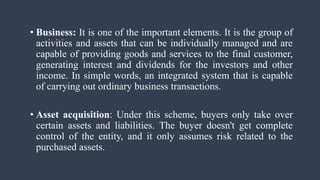 • Business: It is one of the important elements. It is the group of
activities and assets that can be individually managed and are
capable of providing goods and services to the final customer,
generating interest and dividends for the investors and other
income. In simple words, an integrated system that is capable
of carrying out ordinary business transactions.
• Asset acquisition: Under this scheme, buyers only take over
certain assets and liabilities. The buyer doesn't get complete
control of the entity, and it only assumes risk related to the
purchased assets.
 